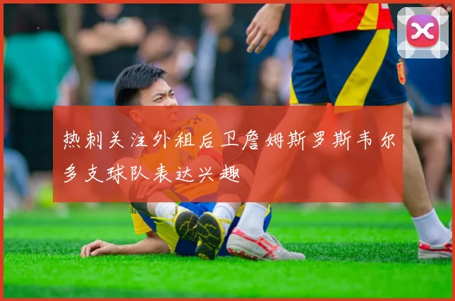热刺关注外租后卫詹姆斯罗斯韦尔多支球队表达兴趣