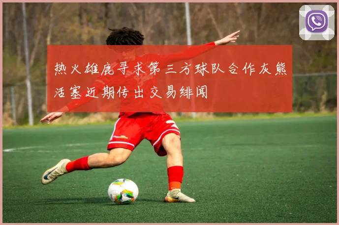 热火雄鹿寻求第三方球队合作灰熊活塞近期传出交易绯闻