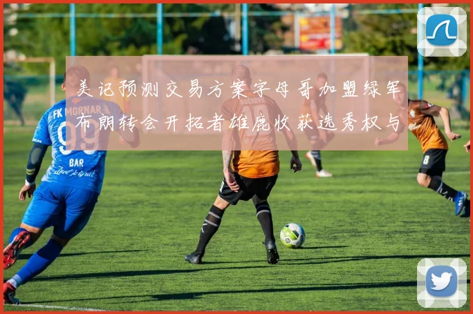 美记预测交易方案字母哥加盟绿军布朗转会开拓者雄鹿收获选秀权与年轻球员