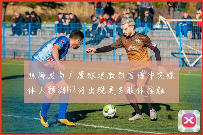 焦海龙与广厦球迷激烈言语冲突媒体人预测G2将出现更多肢体接触