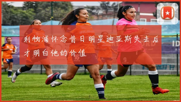 利物浦怀念昔日明星迪亚斯失去后才明白他的价值