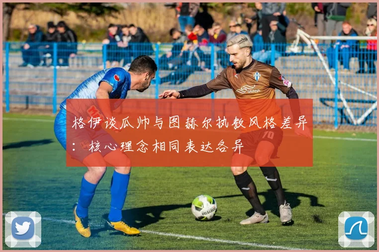 格伊谈瓜帅与图赫尔执教风格差异：核心理念相同表达各异