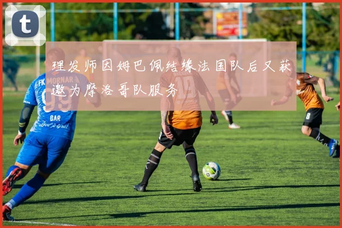 理发师因姆巴佩结缘法国队后又获邀为摩洛哥队服务