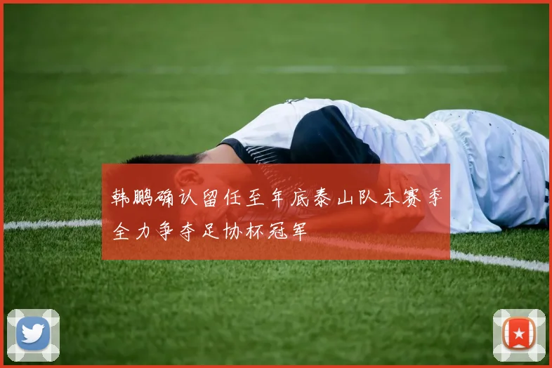 韩鹏确认留任至年底泰山队本赛季全力争夺足协杯冠军