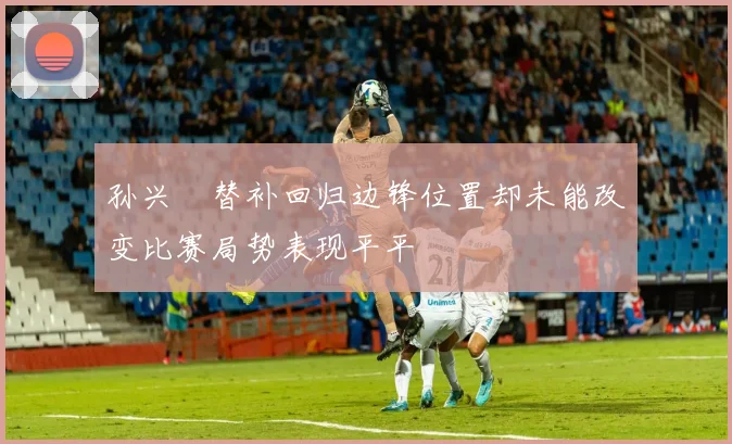 孙兴慜替补回归边锋位置却未能改变比赛局势表现平平