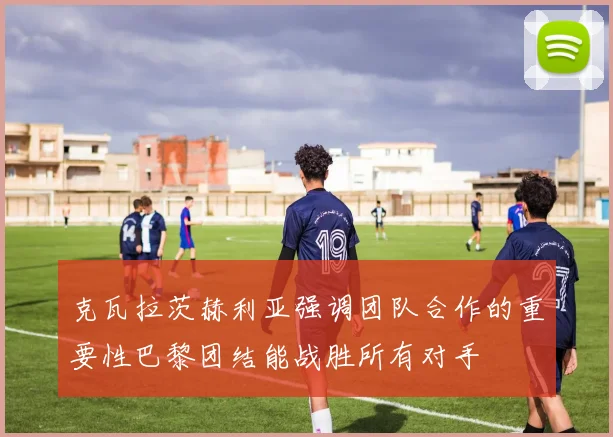 克瓦拉茨赫利亚强调团队合作的重要性巴黎团结能战胜所有对手