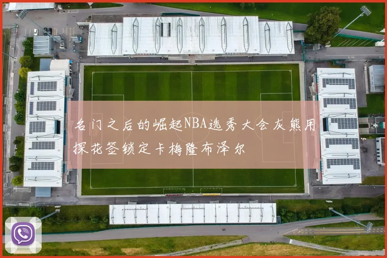 名门之后的崛起NBA选秀大会灰熊用探花签锁定卡梅隆布泽尔