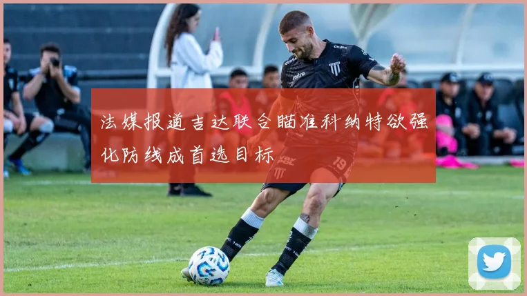法媒报道吉达联合瞄准科纳特欲强化防线成首选目标