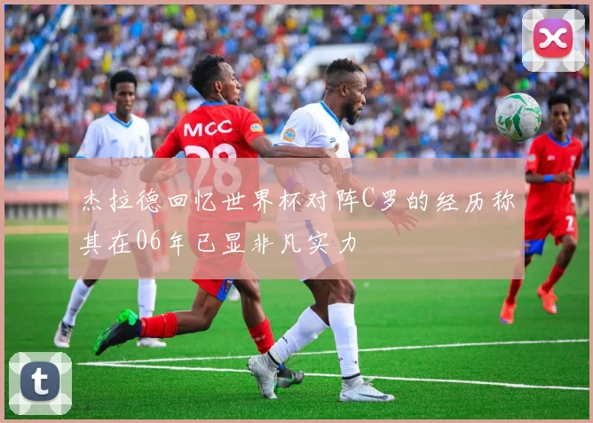 杰拉德回忆世界杯对阵C罗的经历称其在06年已显非凡实力
