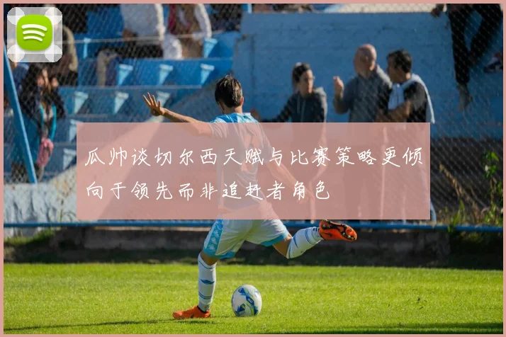 瓜帅谈切尔西天赋与比赛策略更倾向于领先而非追赶者角色