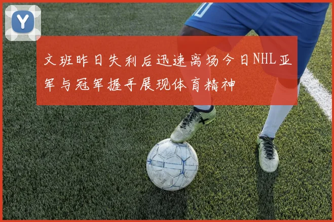 文班昨日失利后迅速离场今日NHL亚军与冠军握手展现体育精神