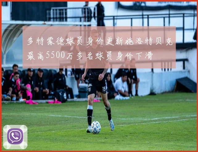 多特蒙德球员身价更新施洛特贝克最高5500万多名球员身价下滑
