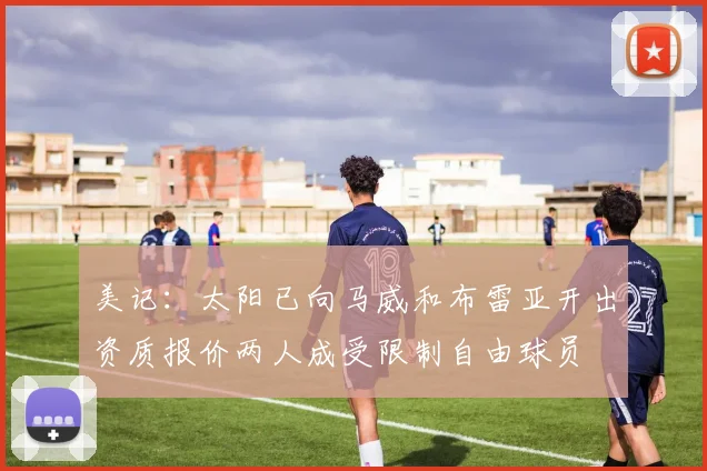 美记:太阳已向马威和布雷亚开出资质报价两人成受限制自由球员
