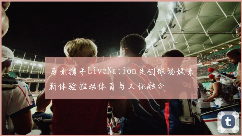 马竞携手LiveNation共创球场娱乐新体验推动体育与文化融合