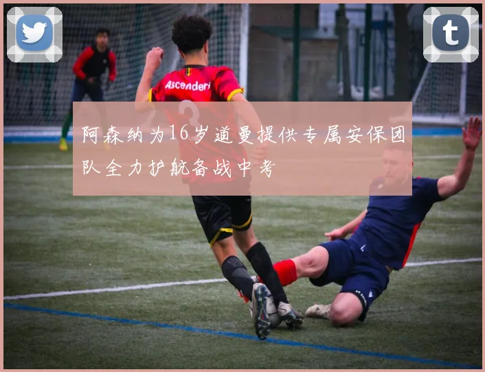 阿森纳为16岁道曼提供专属安保团队全力护航备战中考