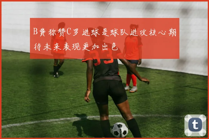 B费称赞C罗进球是球队进攻核心期待未来表现更加出色