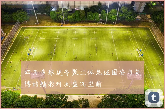 四万多球迷齐聚工体见证国安与英博的精彩对决盛况空前
