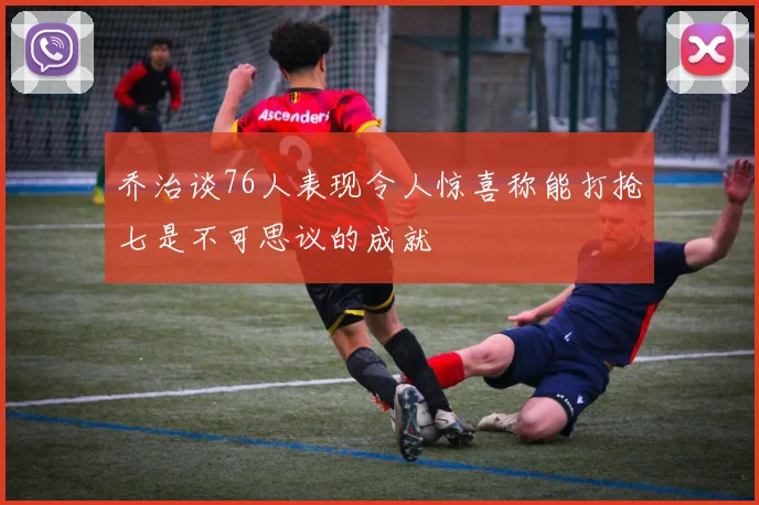 乔治谈76人表现令人惊喜称能打抢七是不可思议的成就