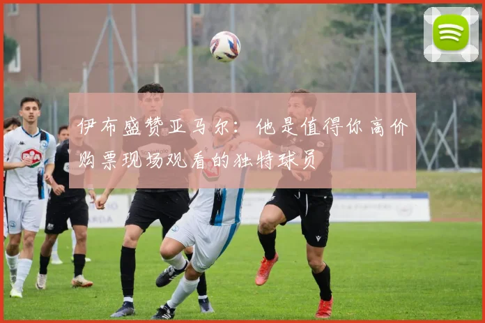 伊布盛赞亚马尔：他是值得你高价购票现场观看的独特球员