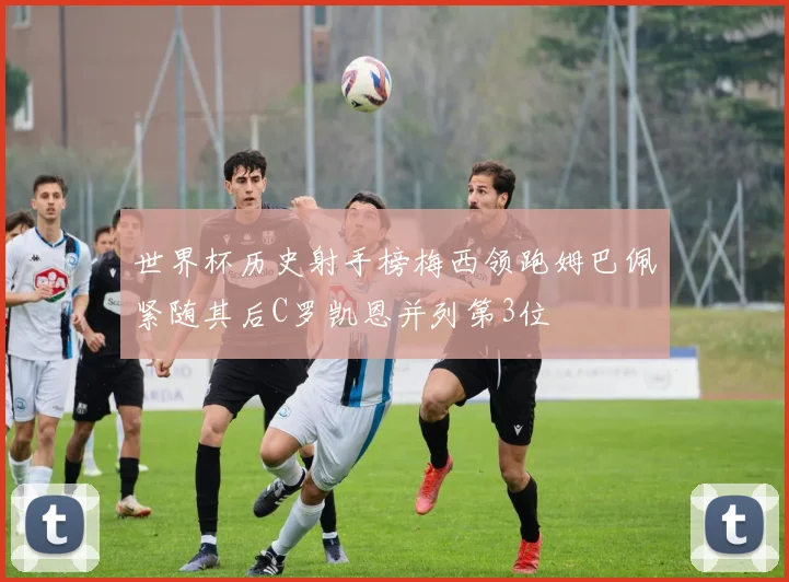 世界杯历史射手榜梅西领跑姆巴佩紧随其后C罗凯恩并列第3位