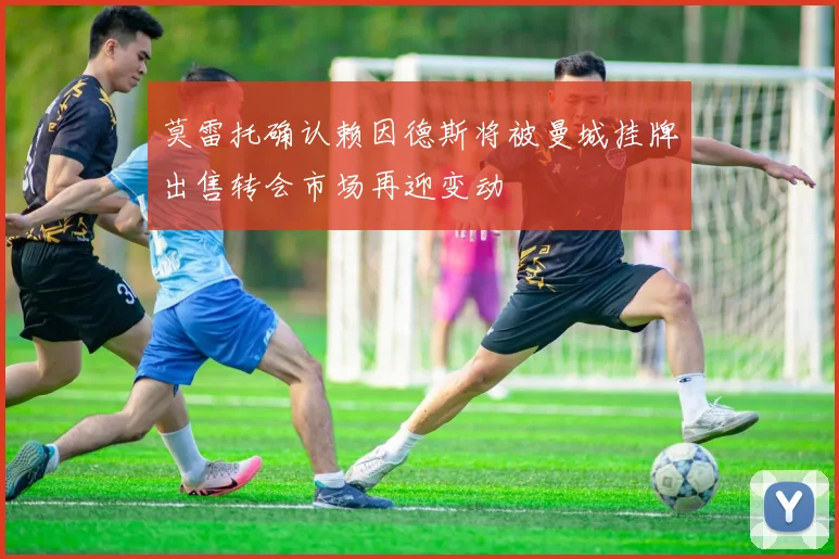 莫雷托确认赖因德斯将被曼城挂牌出售转会市场再迎变动