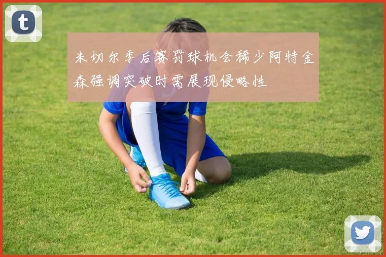 米切尔季后赛罚球机会稀少阿特金森强调突破时需展现侵略性