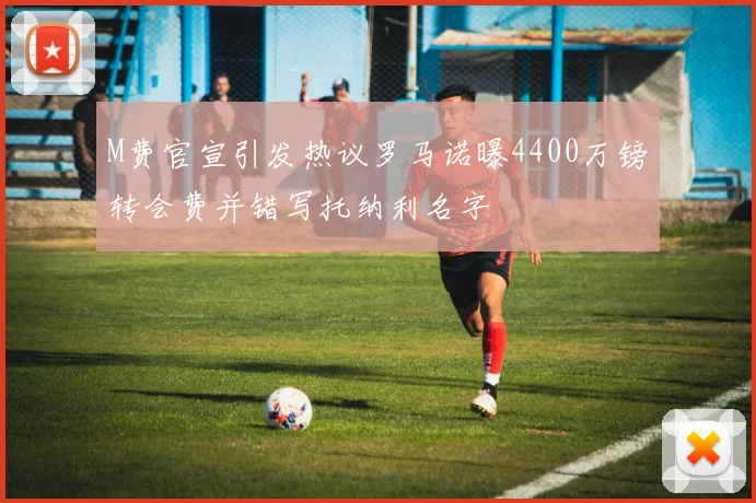 M费官宣引发热议罗马诺曝4400万镑转会费并错写托纳利名字