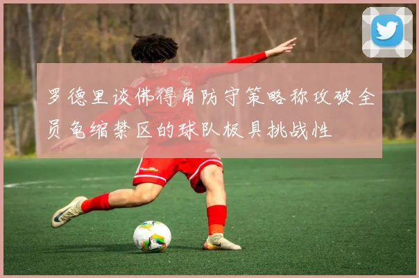 罗德里谈佛得角防守策略称攻破全员龟缩禁区的球队极具挑战性