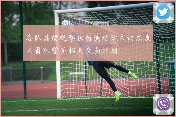 各队持续观察独行侠对欧文的态度火箭队暂无相关交易计划