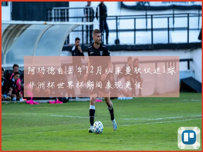 阿玛德自去年12月以来曼联仅进1球非洲杯世界杯期间表现更佳
