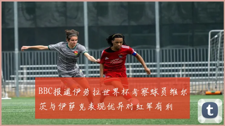 BBC报道伊劳拉世界杯考察球员维尔茨与伊萨克表现优异对红军有利