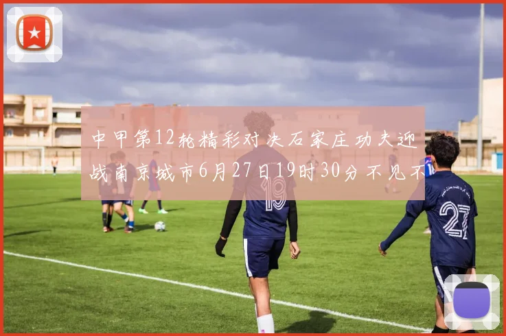 中甲第12轮精彩对决石家庄功夫迎战南京城市6月27日19时30分不见不散