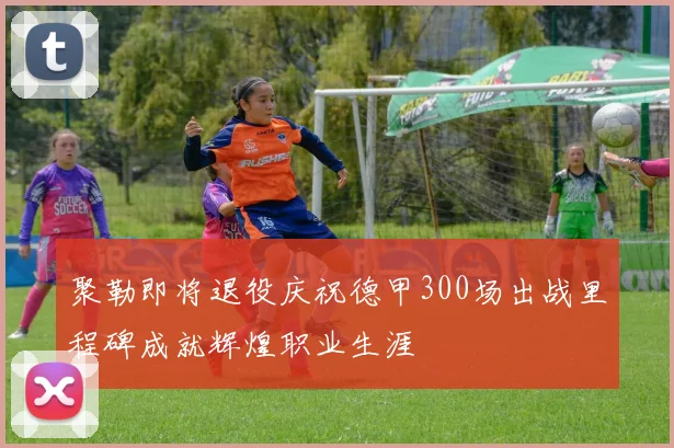 聚勒即将退役庆祝德甲300场出战里程碑成就辉煌职业生涯