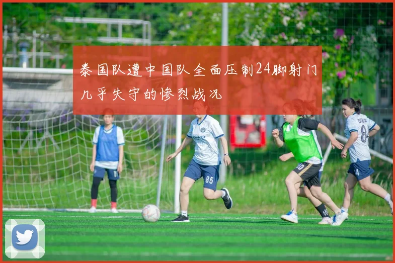 泰国队遭中国队全面压制24脚射门几乎失守的惨烈战况