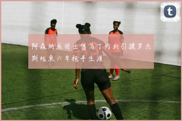 阿森纳或将出售马丁内利引援罗杰斯结束六年枪手生涯