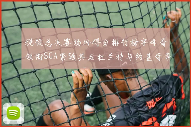 现役总决赛场均得分排行榜字母哥领衔SGA紧随其后杜兰特与约基奇争夺第三名