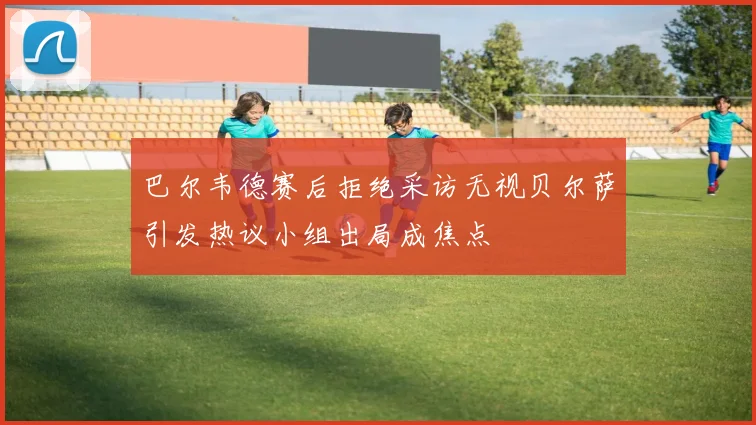 巴尔韦德赛后拒绝采访无视贝尔萨引发热议小组出局成焦点