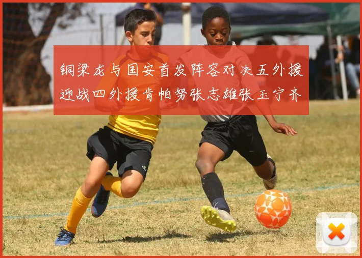 铜梁龙与国安首发阵容对决五外援迎战四外援肯帕努张志雄张玉宁齐上阵